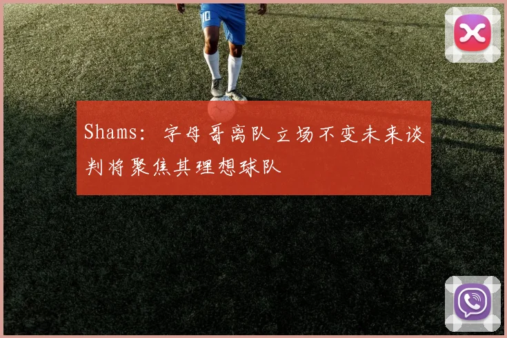 Shams：字母哥离队立场不变未来谈判将聚焦其理想球队