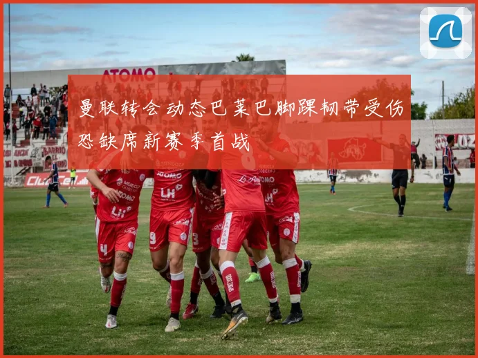 曼联转会动态巴莱巴脚踝韧带受伤恐缺席新赛季首战