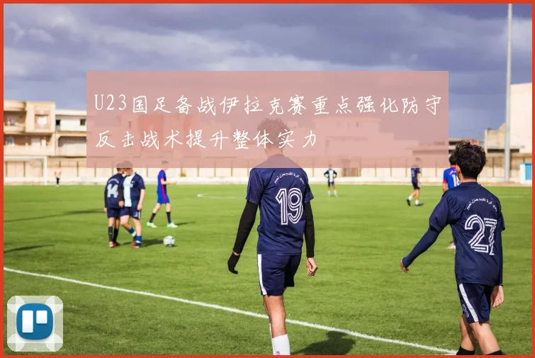 U23国足备战伊拉克赛重点强化防守反击战术提升整体实力