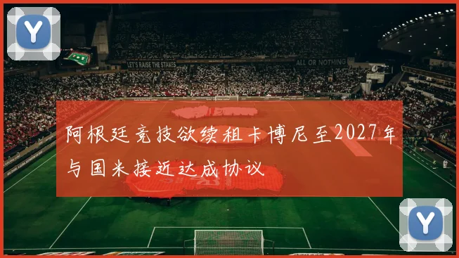 阿根廷竞技欲续租卡博尼至2027年与国米接近达成协议