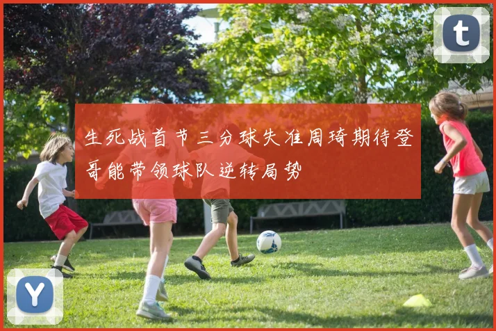 生死战首节三分球失准周琦期待登哥能带领球队逆转局势
