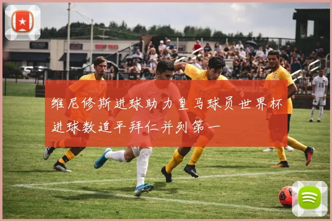 维尼修斯进球助力皇马球员世界杯进球数追平拜仁并列第一