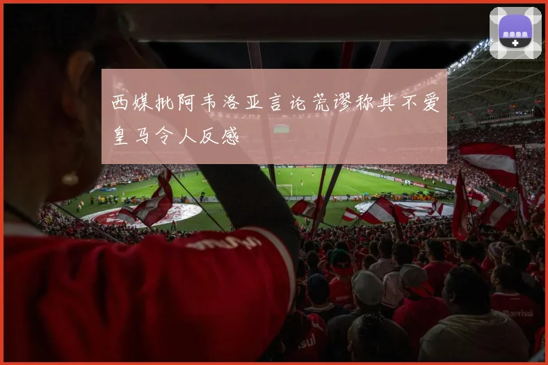 西媒批阿韦洛亚言论荒谬称其不爱皇马令人反感