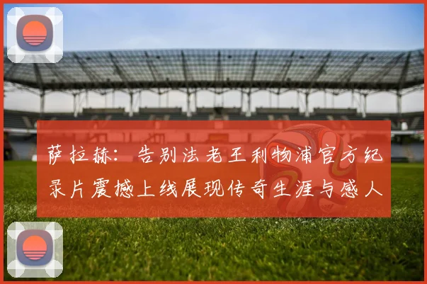 萨拉赫：告别法老王利物浦官方纪录片震撼上线展现传奇生涯与感人时刻