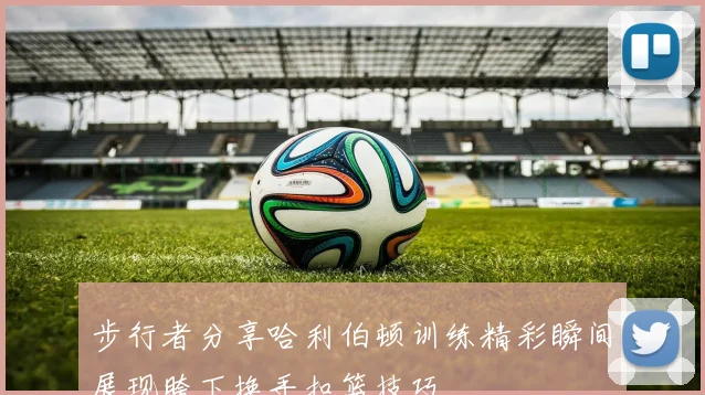 步行者分享哈利伯顿训练精彩瞬间展现胯下换手扣篮技巧