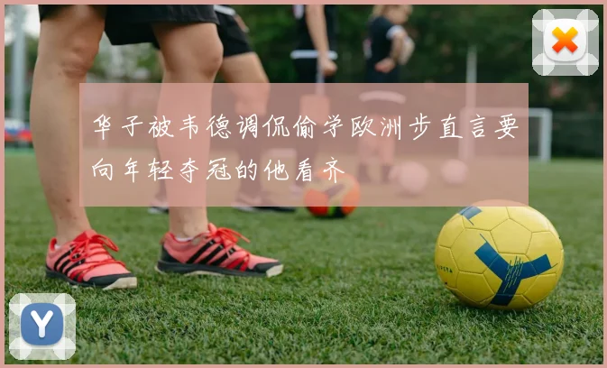 华子被韦德调侃偷学欧洲步直言要向年轻夺冠的他看齐