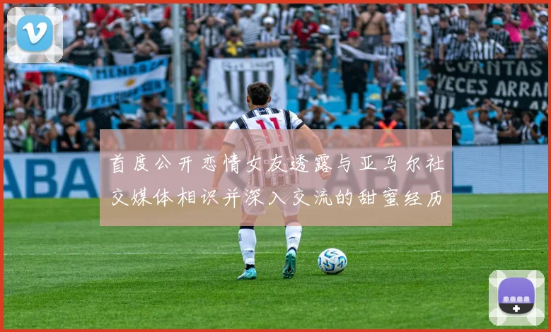 首度公开恋情女友透露与亚马尔社交媒体相识并深入交流的甜蜜经历