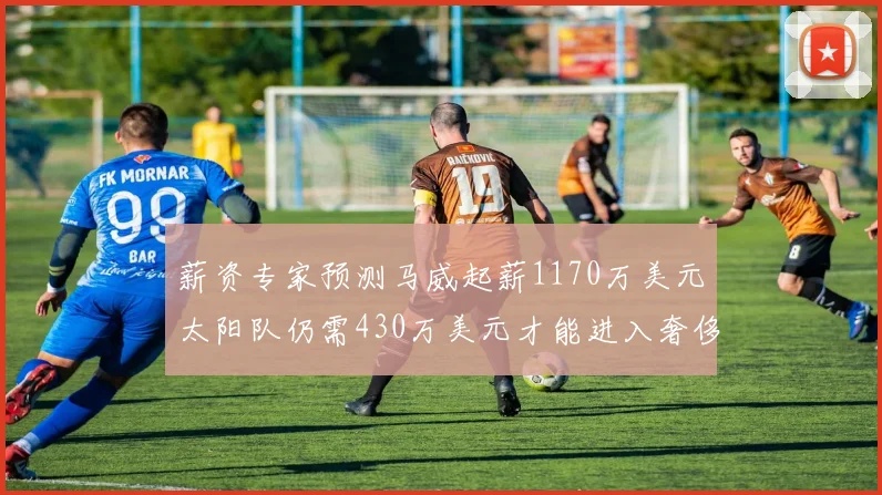 薪资专家预测马威起薪1170万美元太阳队仍需430万美元才能进入奢侈税