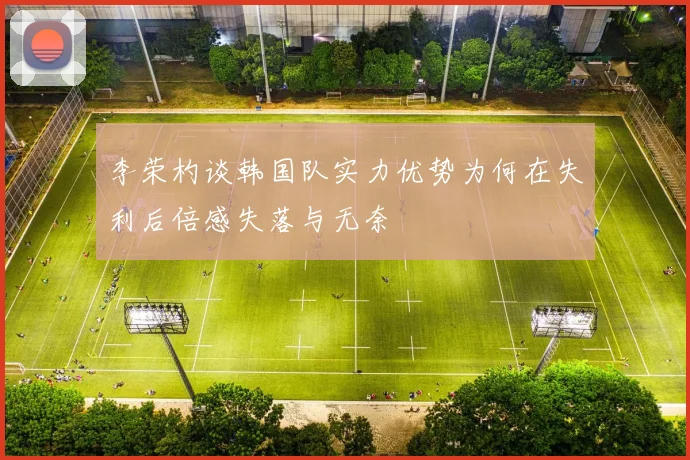 李荣杓谈韩国队实力优势为何在失利后倍感失落与无奈