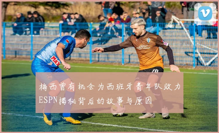 梅西曾有机会为西班牙青年队效力ESPN揭秘背后的故事与原因