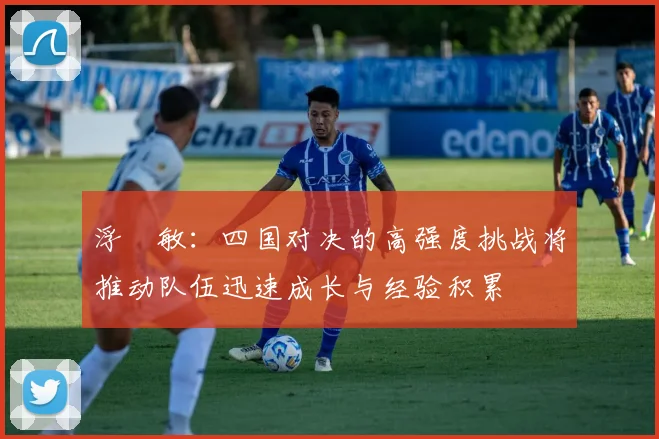 浮嶋敏：四国对决的高强度挑战将推动队伍迅速成长与经验积累