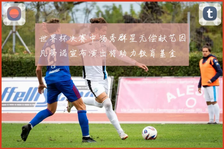 世界杯决赛中场秀群星无偿献艺因凡蒂诺宣布演出将助力教育基金