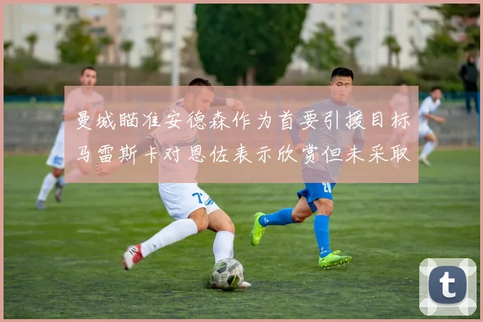 曼城瞄准安德森作为首要引援目标马雷斯卡对恩佐表示欣赏但未采取行动