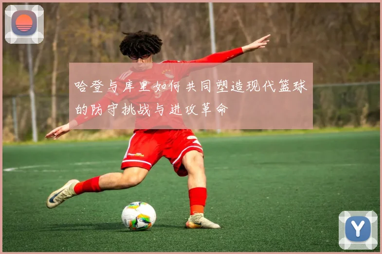 哈登与库里如何共同塑造现代篮球的防守挑战与进攻革命