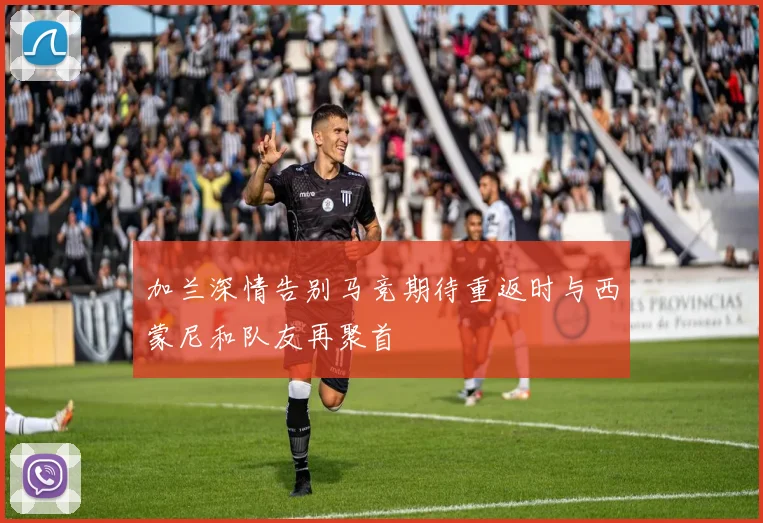 加兰深情告别马竞期待重返时与西蒙尼和队友再聚首