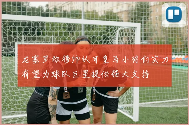 龙塞罗称穆帅认可皇马小将们实力有望为球队巨星提供强大支持