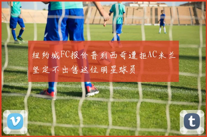 纽约城FC报价普利西奇遭拒AC米兰坚定不出售这位明星球员