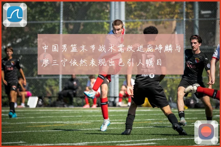 中国男篮末节战术需改进庞峥麟与廖三宁依然表现出色引人瞩目