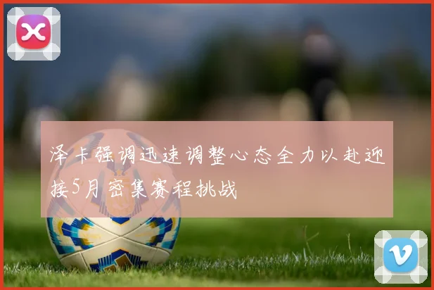 泽卡强调迅速调整心态全力以赴迎接5月密集赛程挑战