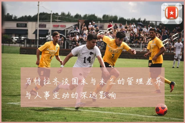 马特拉齐谈国米与米兰的管理差异与人事变动的深远影响