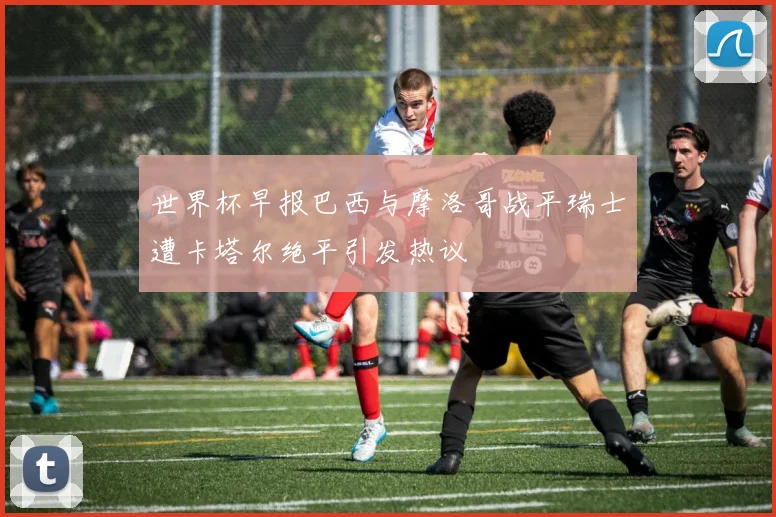 世界杯早报巴西与摩洛哥战平瑞士遭卡塔尔绝平引发热议