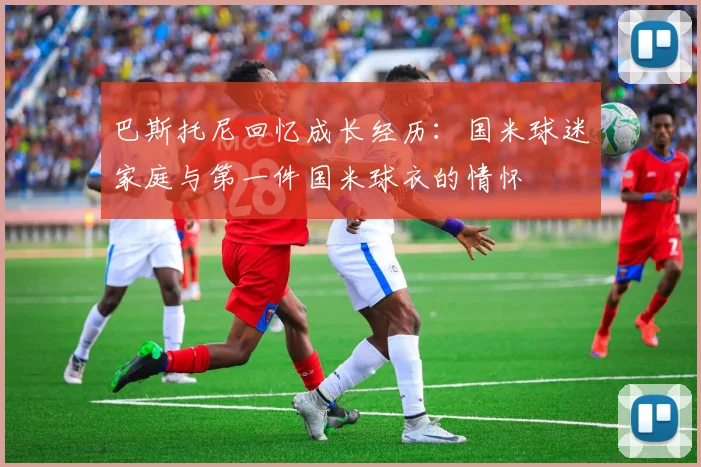 巴斯托尼回忆成长经历：国米球迷家庭与第一件国米球衣的情怀