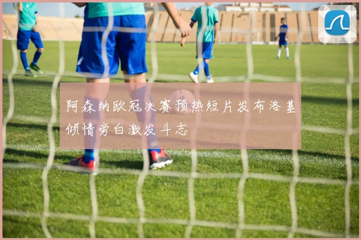 阿森纳欧冠决赛预热短片发布洛基倾情旁白激发斗志