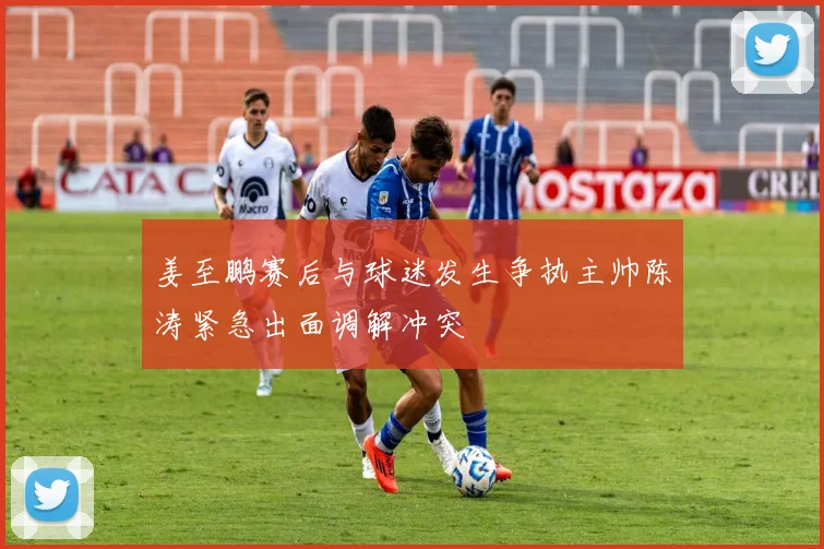 姜至鹏赛后与球迷发生争执主帅陈涛紧急出面调解冲突