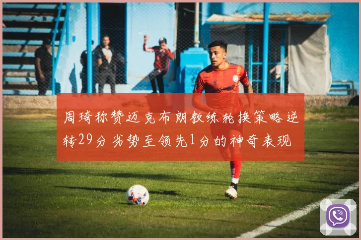 周琦称赞迈克布朗教练轮换策略逆转29分劣势至领先1分的神奇表现