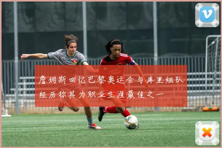 詹姆斯回忆巴黎奥运会与库里组队经历称其为职业生涯最佳之一