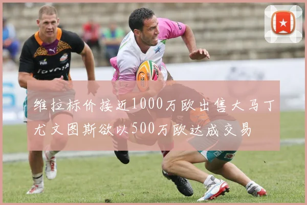 维拉标价接近1000万欧出售大马丁尤文图斯欲以500万欧达成交易