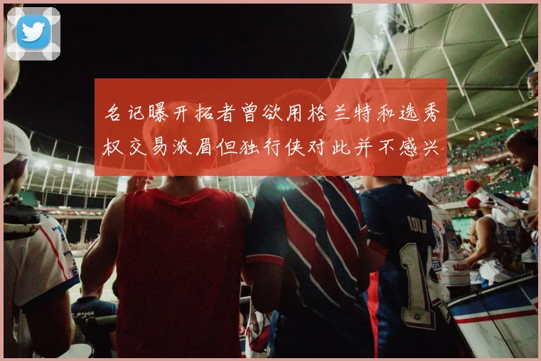 名记曝开拓者曾欲用格兰特和选秀权交易浓眉但独行侠对此并不感兴趣