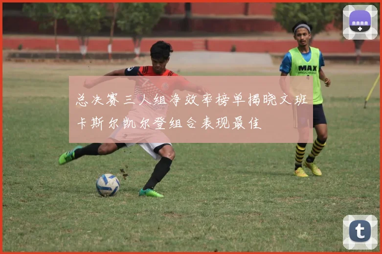 总决赛三人组净效率榜单揭晓文班卡斯尔凯尔登组合表现最佳