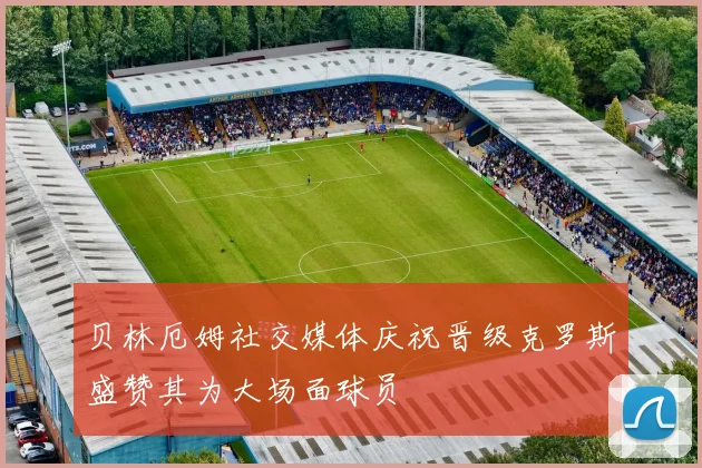 贝林厄姆社交媒体庆祝晋级克罗斯盛赞其为大场面球员